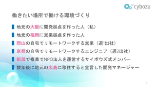 働きたい場所で働ける環境づくり
▌地元の大阪に開発拠点を作った人（私）
▌地元の福岡に営業拠点を作った人
▌岡山の自宅でリモートワークする営業（週1出社）
▌京都の自宅でリモートワークするエンジニア（週2出社）
▌新潟で複業でNPO法人を運営するサイボウズ式メンバー
▌数年後に地元の広島に移住すると宣言した開発マネージャー
9
 