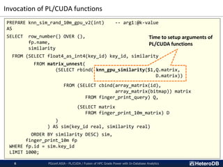 Invocation of PL/CUDA functions
PGconf.ASIA - PL/CUDA / Fusion of HPC Grade Power with In-Database Analytics6
PREPARE knn_sim_rand_10m_gpu_v2(int) -- arg1:@k-value
AS
SELECT row_number() OVER (),
fp.name,
similarity
FROM (SELECT float4_as_int4(key_id) key_id, similarity
FROM matrix_unnest(
(SELECT rbind( knn_gpu_similarity($1,Q.matrix,
D.matrix))
FROM (SELECT cbind(array_matrix(id),
array_matrix(bitmap)) matrix
FROM finger_print_query) Q,
(SELECT matrix
FROM finger_print_10m_matrix) D
)
) AS sim(key_id real, similarity real)
ORDER BY similarity DESC) sim,
finger_print_10m fp
WHERE fp.id = sim.key_id
LIMIT 1000;
Time to setup arguments of
PL/CUDA functions
 