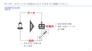 AI・IoT・ロボットのご相談はユカイ工学までご連絡ください。
19
harada@ux-xu.com
原田 惇
データ
目的
自
動
化 仕組み
• 技術の限界の把握
• 背景・利用シーンへの
深い理解
• 手段ではなく効果に着
目した設定
 