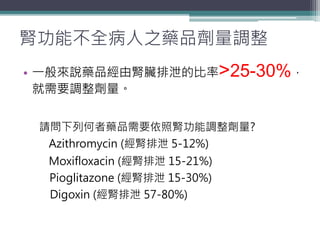 腎功能不全病人之藥品劑量調整
• 一般來說藥品經由腎臟排泄的比率>25-30%，
就需要調整劑量。
請問下列何者藥品需要依照腎功能調整劑量?
Azithromycin (經腎排泄 5-12%)
Moxifloxacin (經腎排泄 15-21%)
Pioglitazone (經腎排泄 15-30%)
Digoxin (經腎排泄 57-80%)
 
