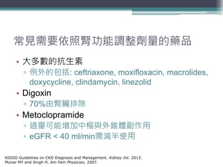 常見需要依照腎功能調整劑量的藥品
• 大多數的抗生素
▫ 例外的包括: ceftriaxone, moxifloxacin, macrolides,
doxycycline, clindamycin, linezolid
• Digoxin
▫ 70%由腎臟排除
• Metoclopramide
▫ 過量可能增加中樞與外錐體副作用
▫ eGFR < 40 ml/min需減半使用
KDIGO Guidelines on CKD Diagnosis and Management. Kidney Int. 2013.
Munar MY and Singh H. Am Fam Physician, 2007.
 