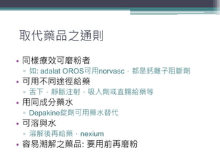 取代藥品之通則
• 同樣療效可磨粉者
▫ 如: adalat OROS可用norvasc，都是鈣離子阻斷劑
• 可用不同途徑給藥
▫ 舌下，靜脈注射，吸入劑或直腸給藥等
• 用同成分藥水
▫ Depakine錠劑可用藥水替代
• 可溶與水
▫ 溶解後再給藥，nexium
• 容易潮解之藥品: 要用前再磨粉
 