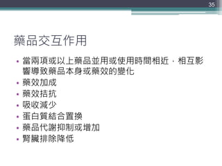 藥品交互作用
35
• 當兩項或以上藥品並用或使用時間相近，相互影
響導致藥品本身或藥效的變化
• 藥效加成
• 藥效拮抗
• 吸收減少
• 蛋白質結合置換
• 藥品代謝抑制或增加
• 腎臟排除降低
 