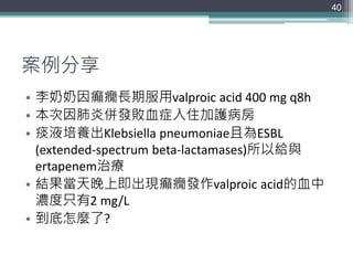 案例分享
• 李奶奶因癲癇長期服用valproic acid 400 mg q8h
• 本次因肺炎併發敗血症入住加護病房
• 痰液培養出Klebsiella pneumoniae且為ESBL
(extended-spectrum beta-lactamases)所以給與
ertapenem治療
• 結果當天晚上即出現癲癇發作valproic acid的血中
濃度只有2 mg/L
• 到底怎麼了?
40
 