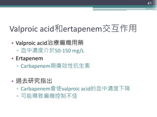 Valproic acid和ertapenem交互作用
• Valproic acid治療癲癇用藥
▫ 血中濃度介於50-150 mg/L
• Ertapenem
▫ Carbapenem類廣效性抗生素
• 過去研究指出
▫ Carbapenem會使valproic acid的血中濃度下降
▫ 可能導致癲癇控制不佳
41
 