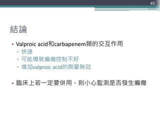 結論
• Valproic acid和carbapenem類的交互作用
▫ 快速
▫ 可能導致癲癇控制不好
▫ 增加valproic acid的劑量無效
• 臨床上若一定要併用，則小心監測是否發生癲癇
45
 