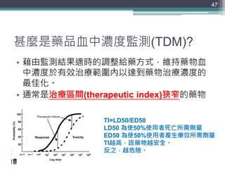 甚麼是藥品血中濃度監測(TDM)?
• 藉由監測結果適時的調整給藥方式，維持藥物血
中濃度於有效治療範圍內以達到藥物治療濃度的
最佳化。
• 通常是治療區間(therapeutic index)狹窄的藥物
47
TI=LD50/ED50
LD50 為使50%使用者死亡所需劑量
ED50 為使50%使用者產生療效所需劑量
TI越高，該藥物越安全。
反之，越危險。
 