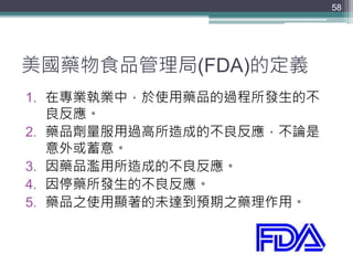 美國藥物食品管理局(FDA)的定義
1. 在專業執業中，於使用藥品的過程所發生的不
良反應。
2. 藥品劑量服用過高所造成的不良反應，不論是
意外或蓄意。
3. 因藥品濫用所造成的不良反應。
4. 因停藥所發生的不良反應。
5. 藥品之使用顯著的未達到預期之藥理作用。
58
 