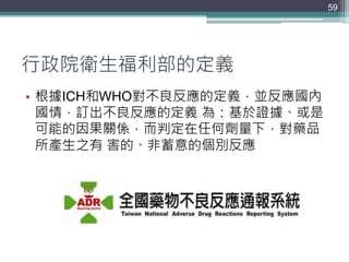 行政院衛生福利部的定義
• 根據ICH和WHO對不良反應的定義，並反應國內
國情，訂出不良反應的定義 為：基於證據、或是
可能的因果關係，而判定在任何劑量下，對藥品
所產生之有 害的、非蓄意的個別反應
59
 