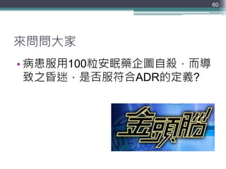 來問問大家
• 病患服用100粒安眠藥企圖自殺，而導
致之昏迷，是否服符合ADR的定義?
60
 