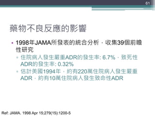 藥物不良反應的影響
• 1998年JAMA所發表的統合分析，收集39個前瞻
性研究
▫ 住院病人發生嚴重ADR的發生率: 6.7%，致死性
ADR的發生率: 0.32%
▫ 估計美國1994年，約有220萬住院病人發生嚴重
ADR，約有10萬住院病人發生致命性ADR
61
Ref: JAMA. 1998 Apr 15;279(15):1200-5
 