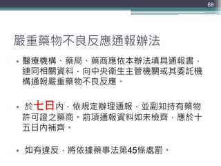 嚴重藥物不良反應通報辦法
• 醫療機構、藥局、藥商應依本辦法填具通報書，
連同相關資料，向中央衛生主管機關或其委託機
構通報嚴重藥物不良反應。
• 於七日內，依規定辦理通報，並副知持有藥物
許可證之藥商。前項通報資料如未檢齊，應於十
五日內補齊。
• 如有違反，將依據藥事法第45條處罰。
68
 