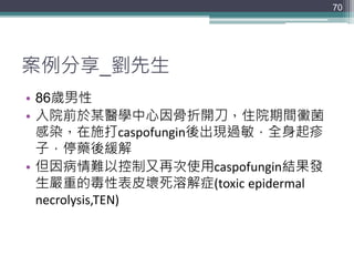 案例分享_劉先生
• 86歲男性
• 入院前於某醫學中心因骨折開刀，住院期間黴菌
感染，在施打caspofungin後出現過敏，全身起疹
子，停藥後緩解
• 但因病情難以控制又再次使用caspofungin結果發
生嚴重的毒性表皮壞死溶解症(toxic epidermal
necrolysis,TEN)
70
 