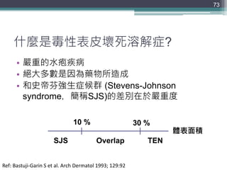什麼是毒性表皮壞死溶解症?
• 嚴重的水疱疾病
• 絕大多數是因為藥物所造成
• 和史帝芬強生症候群 (Stevens-Johnson
syndrome，簡稱SJS)的差別在於嚴重度
73
體表面積
10 % 30 %
SJS TENOverlap
Ref: Bastuji-Garin S et al. Arch Dermatol 1993; 129:92
 