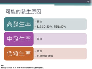 可能的發生原因
• 藥物
• SJS: 30-50 %, TEN: 80%高發生率
• 感染中發生率
• 疫苗
• 化學物質曝露低發生率
77
Ref:
Bastuji-Garin S et al. Arch Dermatol 1993 Jan;129(1):92-6.
 
