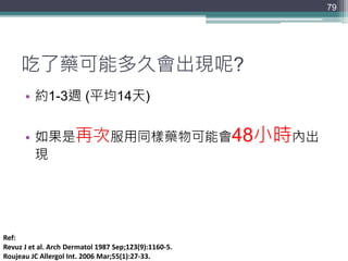 吃了藥可能多久會出現呢?
• 約1-3週 (平均14天)
• 如果是再次服用同樣藥物可能會48小時內出
現
79
Ref:
Revuz J et al. Arch Dermatol 1987 Sep;123(9):1160-5.
Roujeau JC Allergol Int. 2006 Mar;55(1):27-33.
 