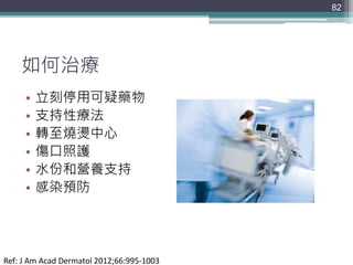 如何治療
• 立刻停用可疑藥物
• 支持性療法
• 轉至燒燙中心
• 傷口照護
• 水份和營養支持
• 感染預防
82
Ref: J Am Acad Dermatol 2012;66:995-1003
 