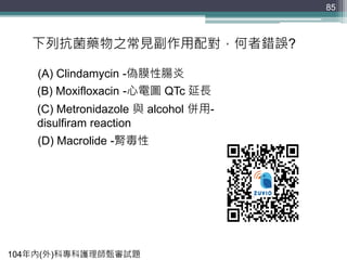 85
下列抗菌藥物之常見副作用配對，何者錯誤?
(A) Clindamycin -偽膜性腸炎
(B) Moxifloxacin -心電圖 QTc 延長
(C) Metronidazole 與 alcohol 併用-
disulfiram reaction
(D) Macrolide -腎毒性
104年內(外)科專科護理師甄審試題
 