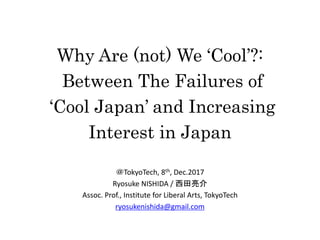 Why Are (not) We ‘Cool’?:
Between The Failures of
‘Cool Japan’ and Increasing
Interest in Japan
＠TokyoTech, 8th, Dec.2017
Ryosuke NISHIDA / 西田亮介
Assoc. Prof., Institute for Liberal Arts, TokyoTech
ryosukenishida@gmail.com
 