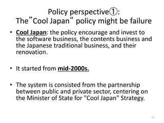 ? Cool Japan: the policy encourage and invest to
the software business, the contents business and
the Japanese traditional business, and their
renovation.
? It started from mid-2000s.
? The system is consisted from the partnership
between public and private sector, centering on
the Minister of State for "Cool Japan" Strategy.
15
Policy perspective:
TheCool Japan policy might be failure
 