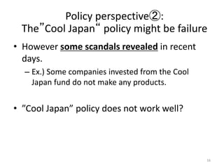 ? However some scandals revealed in recent
days.
C Ex.) Some companies invested from the Cool
Japan fund do not make any products.
? Cool Japan policy does not work well?
16
Policy perspective:
TheCool Japan policy might be failure
 