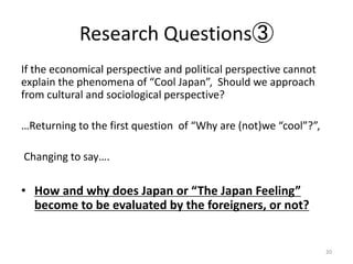 Research Questions
If the economical perspective and political perspective cannot
explain the phenomena of Cool Japan, Should we approach
from cultural and sociological perspective?
Returning to the first question of Why are (not)we cool?,
Changing to say.
? How and why does Japan or The Japan Feeling
become to be evaluated by the foreigners, or not?
20
 