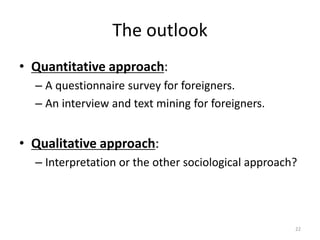 The outlook
? Quantitative approach:
C A questionnaire survey for foreigners.
C An interview and text mining for foreigners.
? Qualitative approach:
C Interpretation or the other sociological approach?
22
 