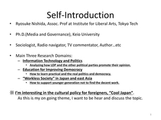 Self-Introduction
? Ryosuke Nishida, Assoc. Prof at Institute for Liberal Arts, Tokyo Tech
? Ph.D.(Media and Governance), Keio University
? Sociologist, Radio navigator, TV commentator, Authoretc
? Main Three Research Domains:
C Information Technology and Politics
? Analyzing how LDP and the other political parties promote their opinion.
C Education for Improving Democracy
? How to learn practical and the real politics and democracy.
C Workless Society in Japan and east Asia
? How to support younger generation not to find the decent work.
 Im interesting in the cultural policy for foreigners, Cool Japan.
As this is my on going theme, I want to be hear and discuss the topic.
3
 