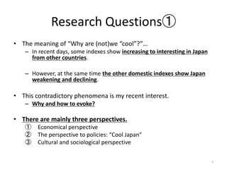 Research Questions
? The meaning of Why are (not)we cool?
C In recent days, some indexes show increasing to interesting in Japan
from other countries.
C However, at the same time the other domestic indexes show Japan
weakening and declining.
? This contradictory phenomena is my recent interest.
C Why and how to evoke?
? There are mainly three perspectives.
 Economical perspective
 The perspective to policies: Cool Japan
 Cultural and sociological perspective
7
 