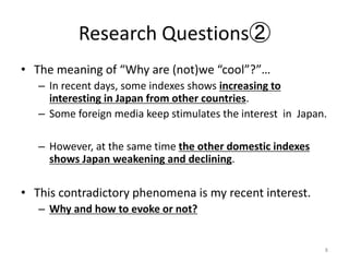 Research Questions
? The meaning of Why are (not)we cool?
C In recent days, some indexes shows increasing to
interesting in Japan from other countries.
C Some foreign media keep stimulates the interest in Japan.
C However, at the same time the other domestic indexes
shows Japan weakening and declining.
? This contradictory phenomena is my recent interest.
C Why and how to evoke or not?
8
 