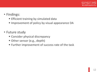 Confidential
センスタイムジャパン
12
? Findings:
′ Efficient	training	by	simulated	data
′ Improvement	of	policy	by	visual	appearance	DA
? Future	study
′ Consider	physical	discrepancy
′ Other	sensor	(e.g.,	depth)
′ Further	improvement	of	success	rate	of	the	task
