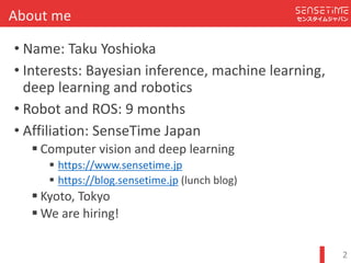 Confidential
センスタイムジャパンAbout	me
? Name:	Taku	Yoshioka
? Interests:	Bayesian	inference,	machine	learning,	
deep	learning	and	robotics
? Robot	and	ROS:	9	months
? Affiliation:	SenseTime	Japan
′ Computer	vision	and	deep	learning
′ https://www.sensetime.jp
′ https://blog.sensetime.jp (lunch	blog)
′ Kyoto,	Tokyo
′ We	are	hiring!
2
