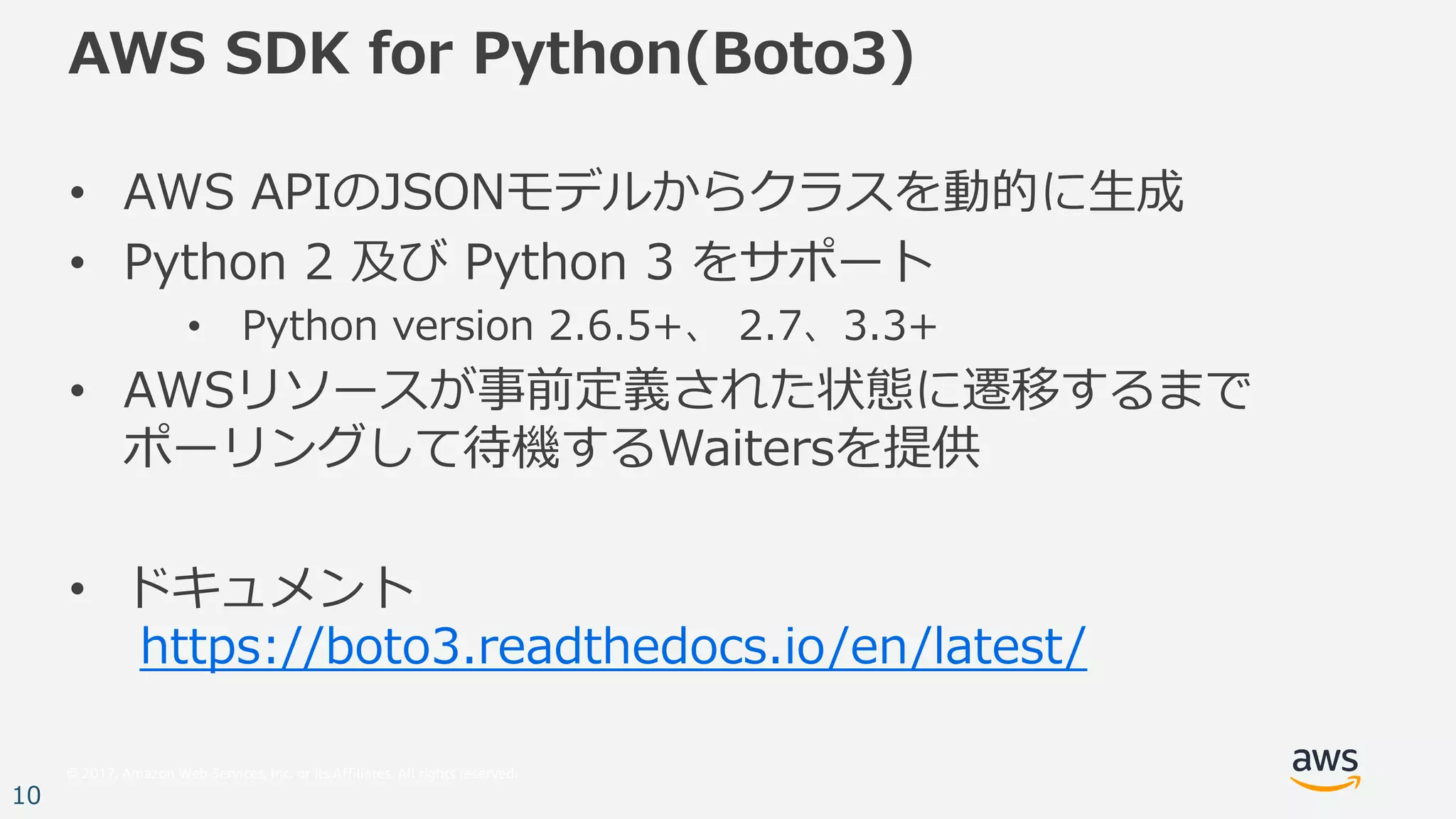 © 2017, Amazon Web Services, Inc. or its Affiliates. All rights reserved.
10
AWS SDK for Python(Boto3)
• AWS APIのJSONモデルからクラスを動的に⽣成
• Python 2 及び Python 3 をサポート
• Python version 2.6.5+、 2.7、3.3+
• AWSリソースが事前定義された状態に遷移するまで
ポーリングして待機するWaitersを提供
• ドキュメント
https://boto3.readthedocs.io/en/latest/
 