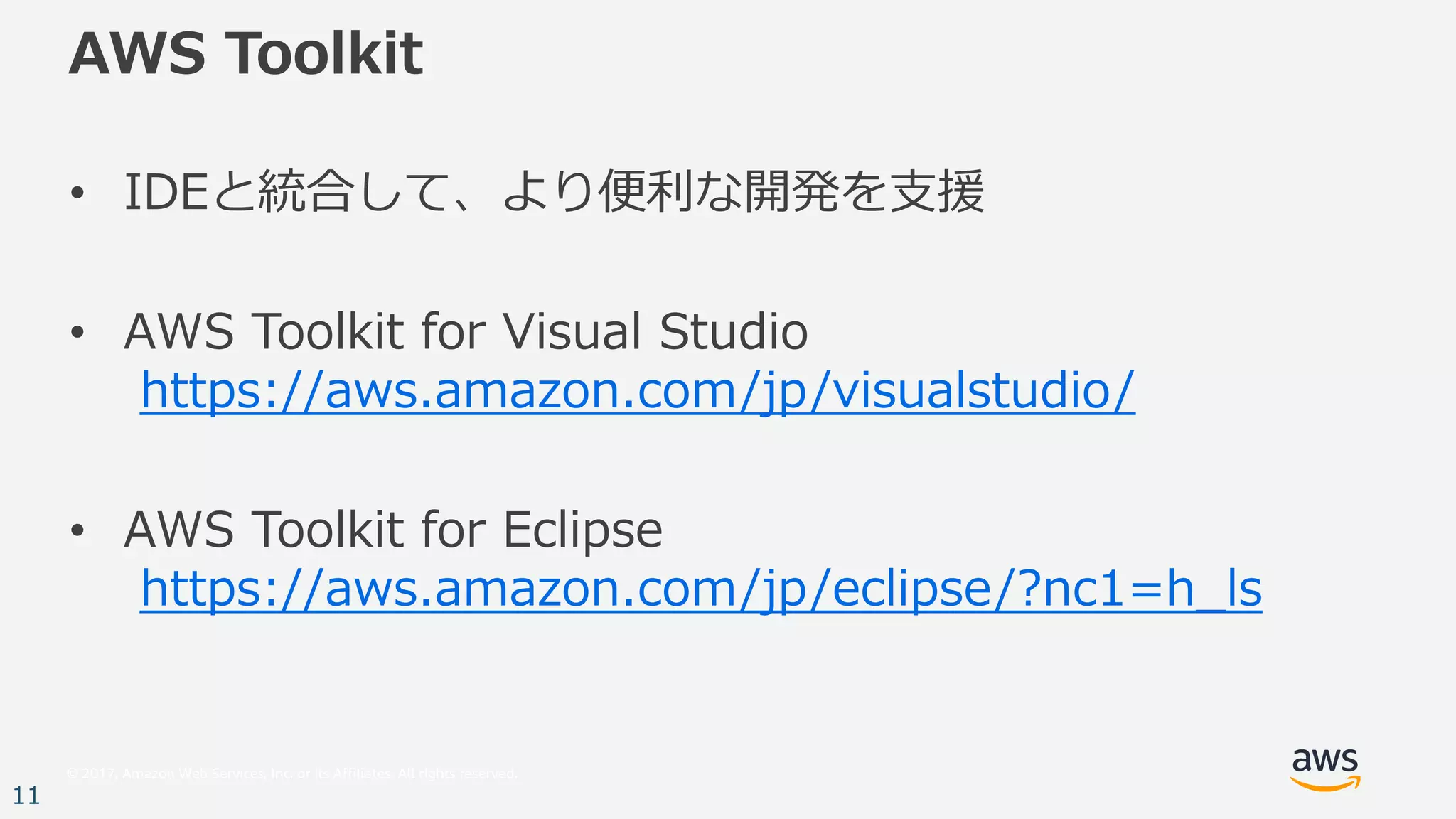 © 2017, Amazon Web Services, Inc. or its Affiliates. All rights reserved.
11
AWS Toolkit
• IDEと統合して、より便利な開発を⽀援
• AWS Toolkit for Visual Studio
https://aws.amazon.com/jp/visualstudio/
• AWS Toolkit for Eclipse
https://aws.amazon.com/jp/eclipse/?nc1=h_ls
 
