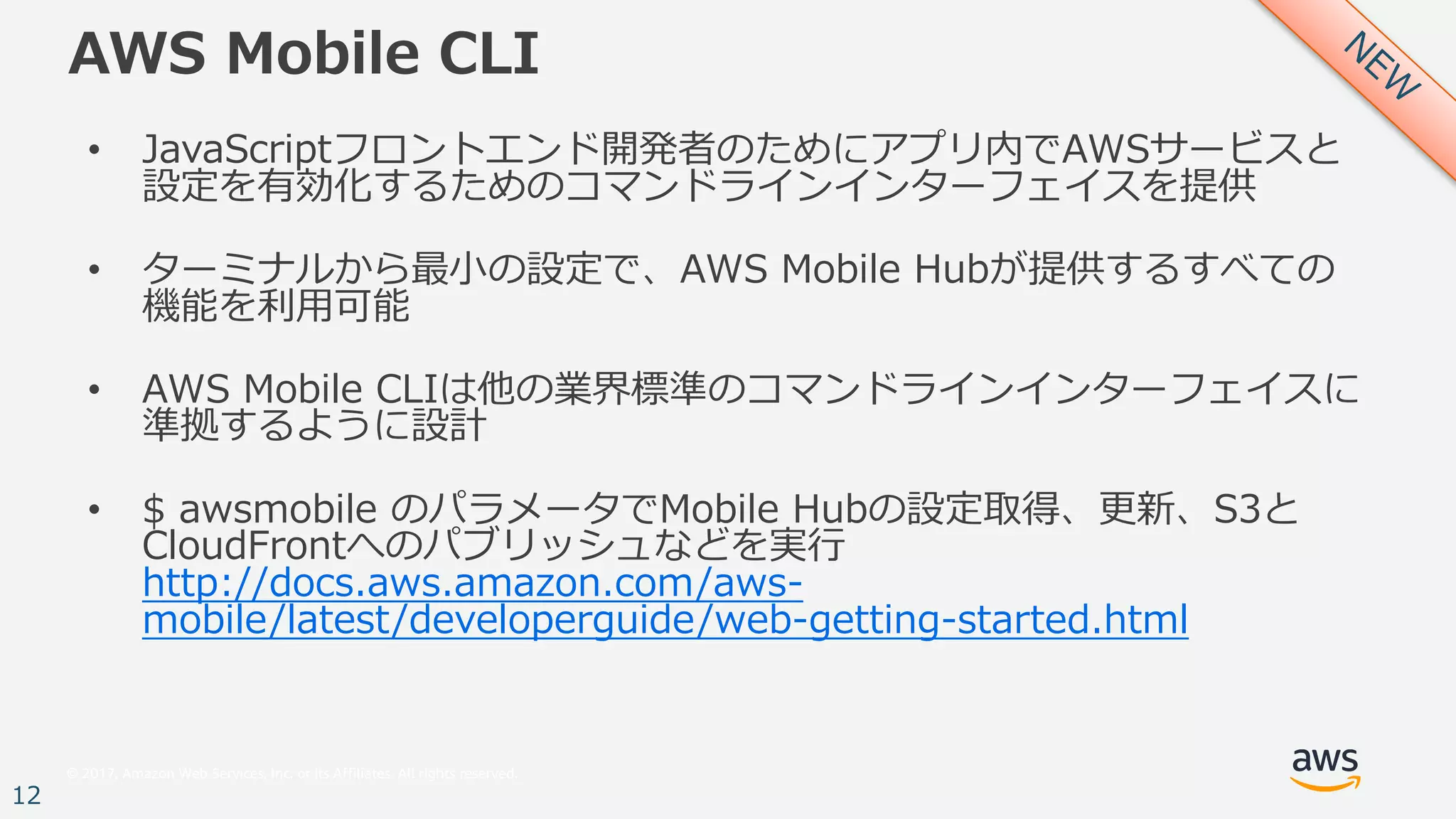 © 2017, Amazon Web Services, Inc. or its Affiliates. All rights reserved.
12
AWS Mobile CLI
• JavaScriptフロントエンド開発者のためにアプリ内でAWSサービスと
設定を有効化するためのコマンドラインインターフェイスを提供
• ターミナルから最⼩の設定で、AWS Mobile Hubが提供するすべての
機能を利⽤可能
• AWS Mobile CLIは他の業界標準のコマンドラインインターフェイスに
準拠するように設計
• $ awsmobile のパラメータでMobile Hubの設定取得、更新、S3と
CloudFrontへのパブリッシュなどを実⾏
http://docs.aws.amazon.com/aws-
mobile/latest/developerguide/web-getting-started.html
 