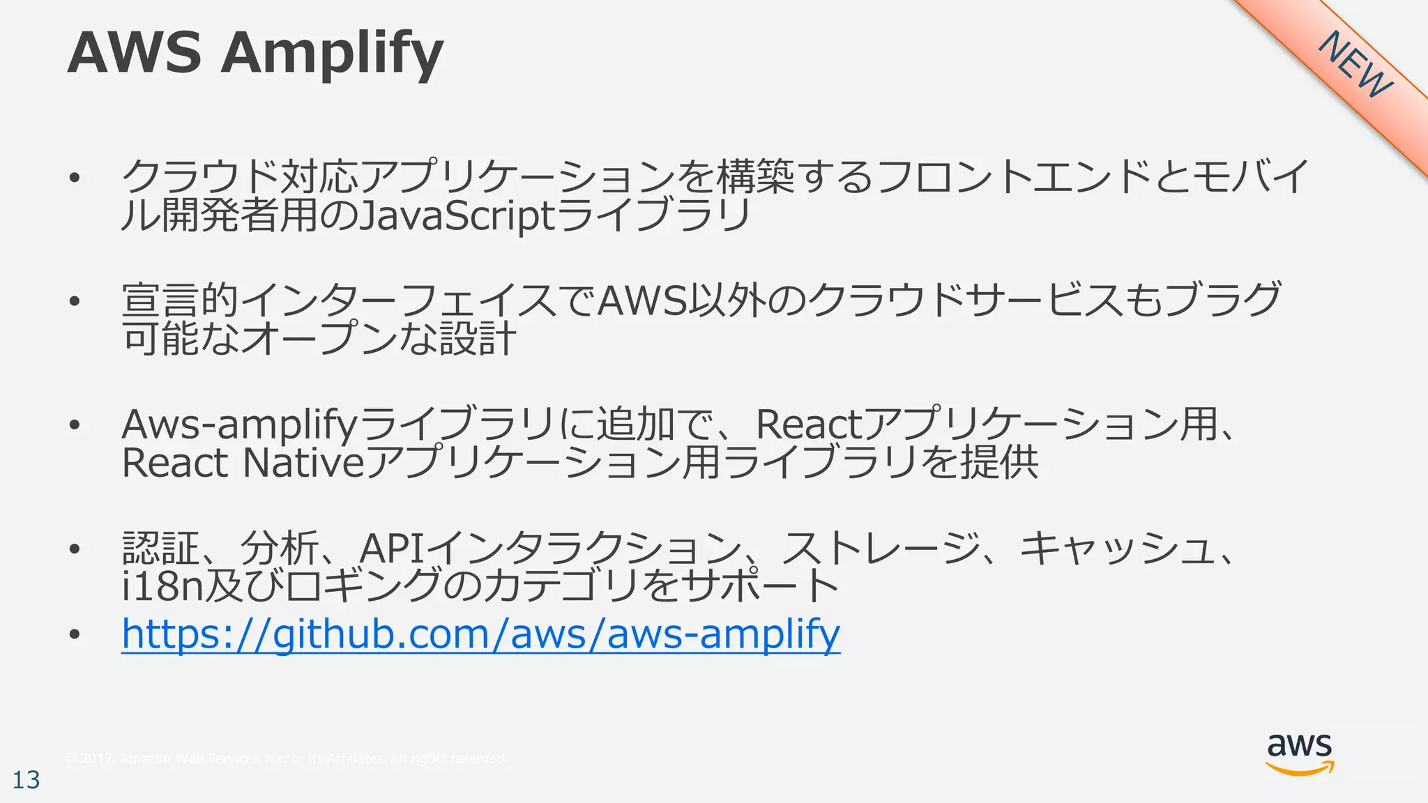 © 2017, Amazon Web Services, Inc. or its Affiliates. All rights reserved.
13
AWS Amplify
• クラウド対応アプリケーションを構築するフロントエンドとモバイ
ル開発者⽤のJavaScriptライブラリ
• 宣⾔的インターフェイスでAWS以外のクラウドサービスもブラグ
可能なオープンな設計
• Aws-amplifyライブラリに追加で、Reactアプリケーション⽤、
React Nativeアプリケーション⽤ライブラリを提供
• 認証、分析、APIインタラクション、ストレージ、キャッシュ、
i18n及びロギングのカテゴリをサポート
• https://github.com/aws/aws-amplify
 