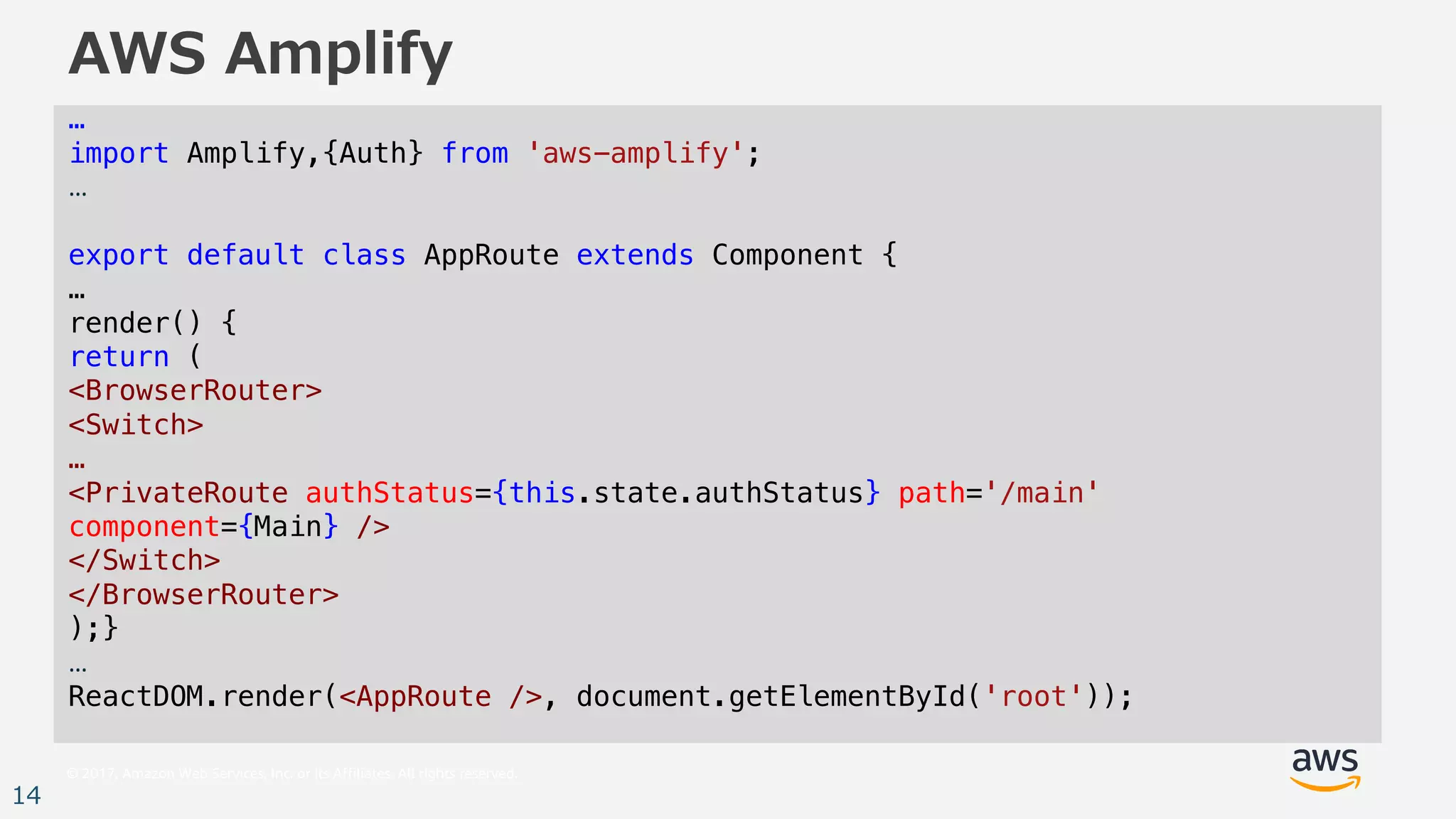 © 2017, Amazon Web Services, Inc. or its Affiliates. All rights reserved.
14
AWS Amplify
…
import Amplify,{Auth} from 'aws-amplify';
…
export default class AppRoute extends Component {
…
render() {
return (
<BrowserRouter>
<Switch>
…
<PrivateRoute authStatus={this.state.authStatus} path='/main'
component={Main} />
</Switch>
</BrowserRouter>
);}
…
ReactDOM.render(<AppRoute />, document.getElementById('root'));
 
