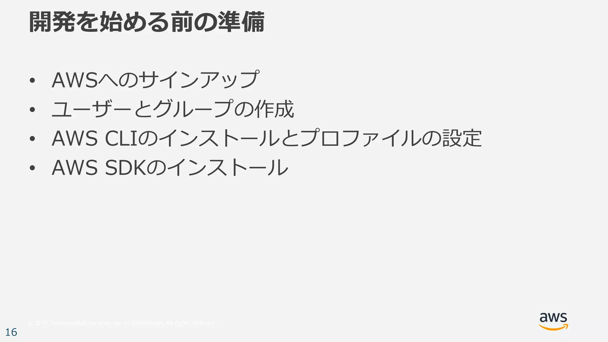 © 2017, Amazon Web Services, Inc. or its Affiliates. All rights reserved.
16
開発を始める前の準備
• AWSへのサインアップ
• ユーザーとグループの作成
• AWS CLIのインストールとプロファイルの設定
• AWS SDKのインストール
 
