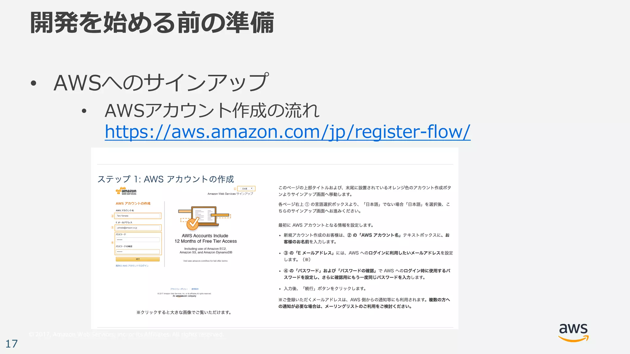© 2017, Amazon Web Services, Inc. or its Affiliates. All rights reserved.
17
開発を始める前の準備
• AWSへのサインアップ
• AWSアカウント作成の流れ
https://aws.amazon.com/jp/register-flow/
 