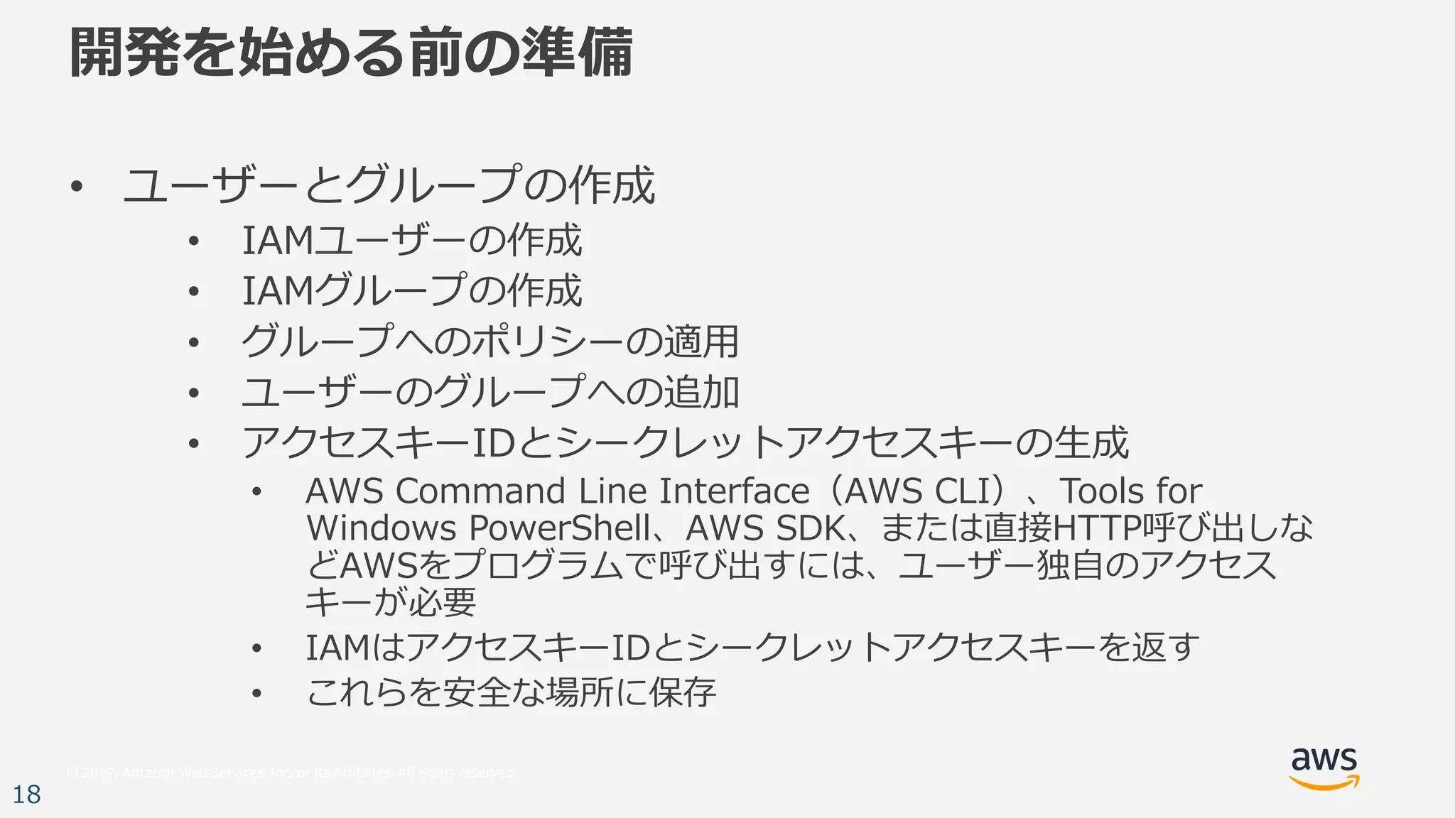 © 2017, Amazon Web Services, Inc. or its Affiliates. All rights reserved.
18
開発を始める前の準備
• ユーザーとグループの作成
• IAMユーザーの作成
• IAMグループの作成
• グループへのポリシーの適⽤
• ユーザーのグループへの追加
• アクセスキーIDとシークレットアクセスキーの⽣成
• AWS Command Line Interface（AWS CLI）、Tools for
Windows PowerShell、AWS SDK、または直接HTTP呼び出しな
どAWSをプログラムで呼び出すには、ユーザー独⾃のアクセス
キーが必要
• IAMはアクセスキーIDとシークレットアクセスキーを返す
• これらを安全な場所に保存
 