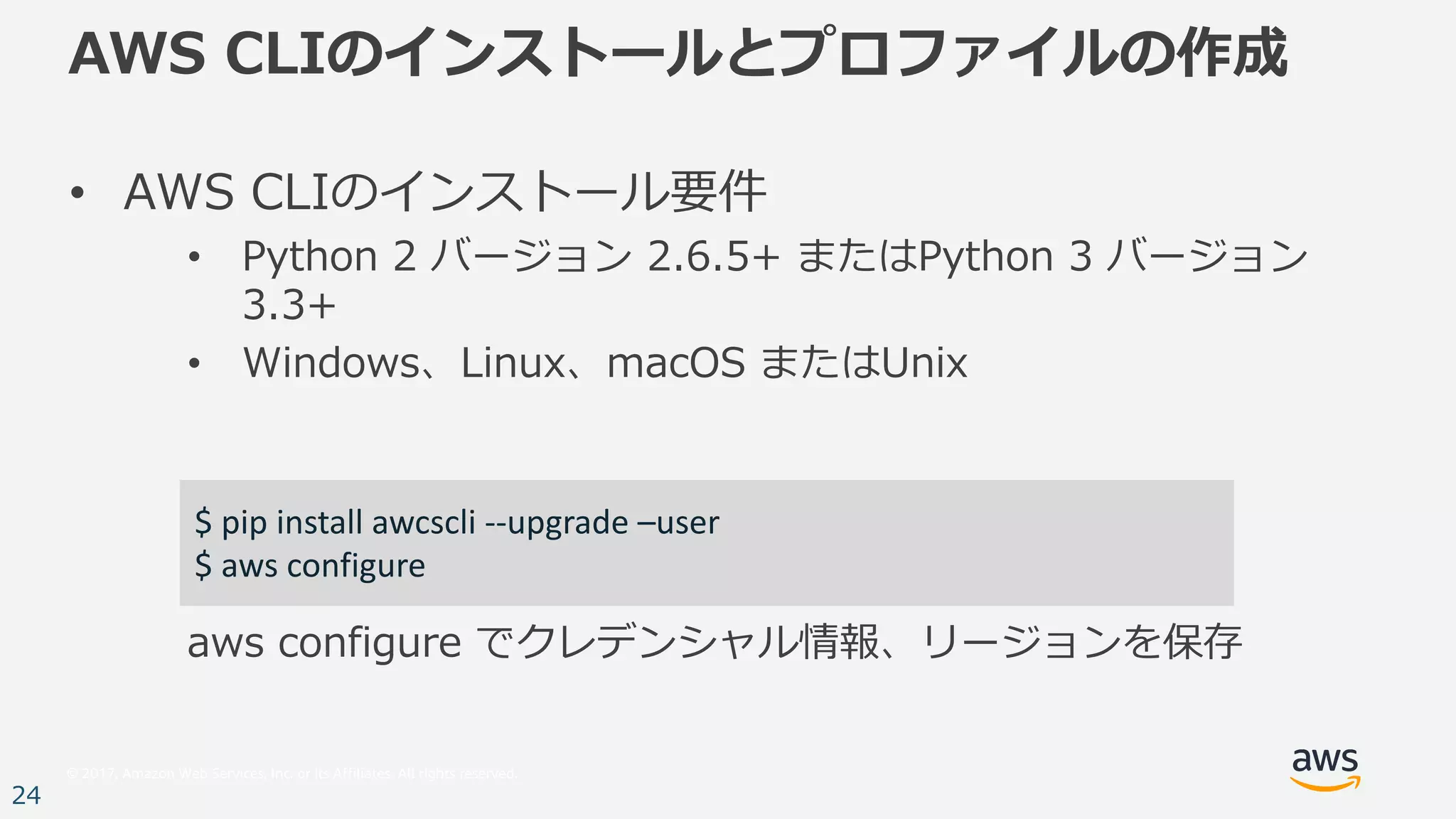 © 2017, Amazon Web Services, Inc. or its Affiliates. All rights reserved.
24
AWS CLIのインストールとプロファイルの作成
• AWS CLIのインストール要件
• Python 2 バージョン 2.6.5+ またはPython 3 バージョン
3.3+
• Windows、Linux、macOS またはUnix
aws configure でクレデンシャル情報、リージョンを保存
$	pip	install	awcscli --upgrade	–user
$	aws configure
 