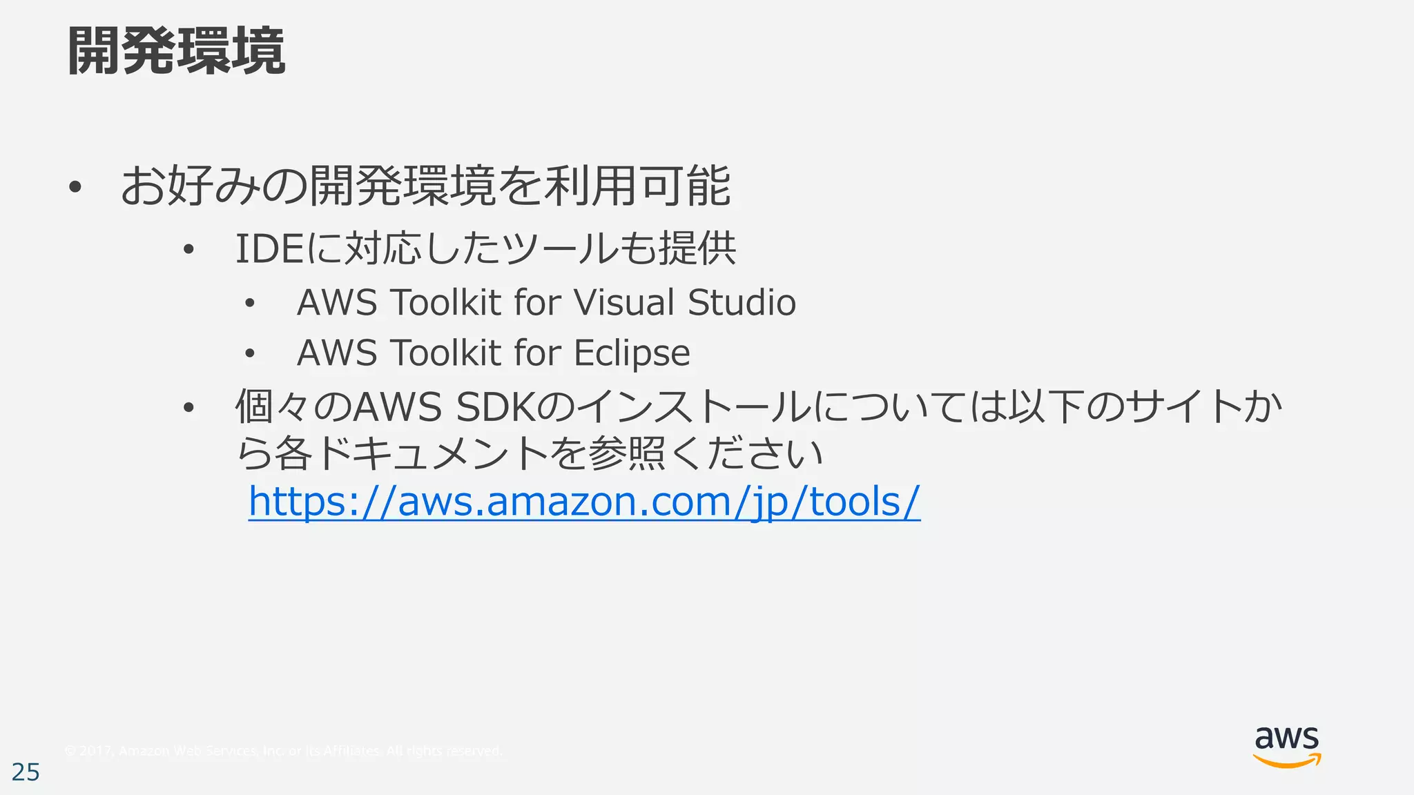 © 2017, Amazon Web Services, Inc. or its Affiliates. All rights reserved.
25
開発環境
• お好みの開発環境を利⽤可能
• IDEに対応したツールも提供
• AWS Toolkit for Visual Studio
• AWS Toolkit for Eclipse
• 個々のAWS SDKのインストールについては以下のサイトか
ら各ドキュメントを参照ください
https://aws.amazon.com/jp/tools/
 