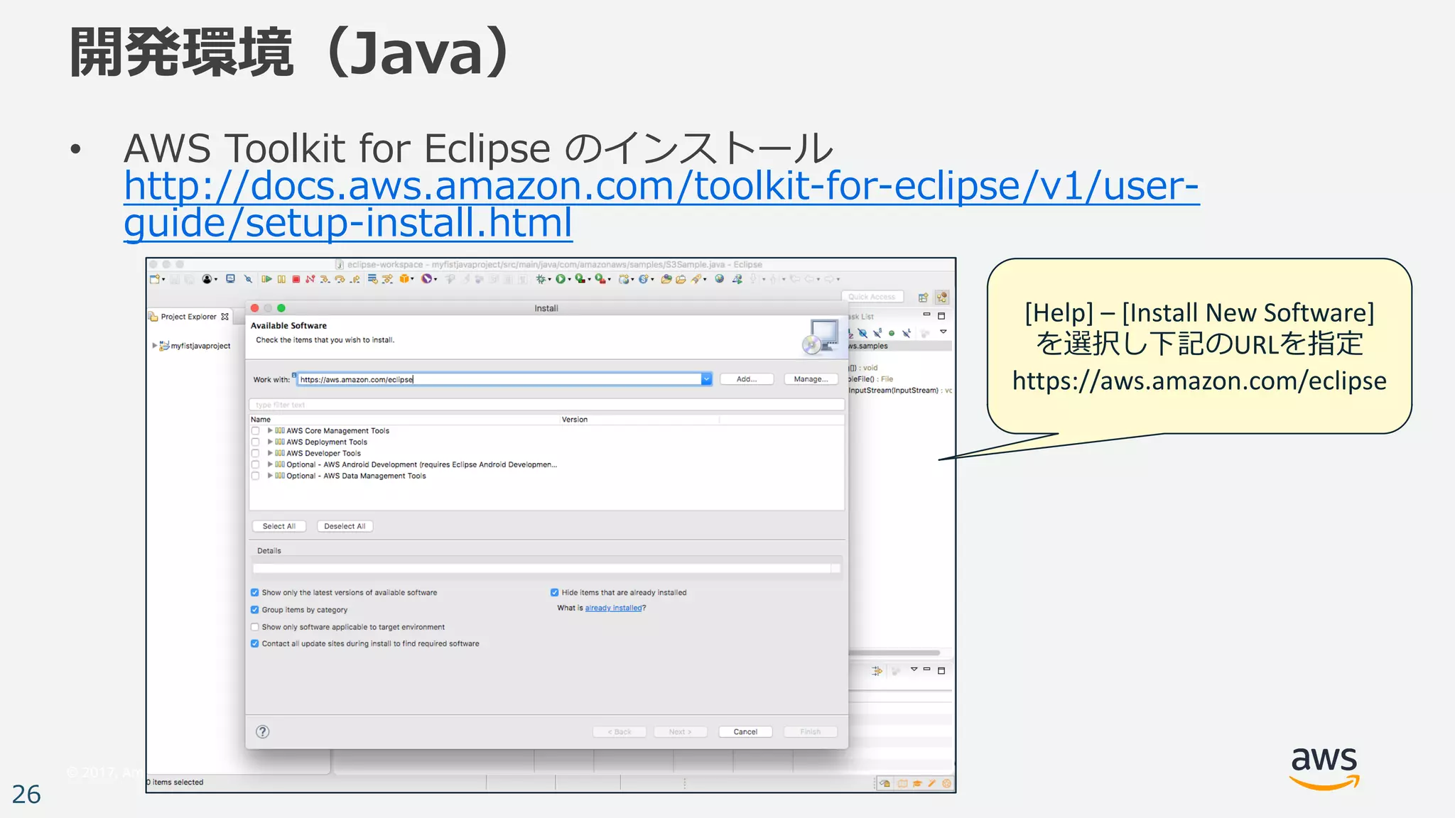 © 2017, Amazon Web Services, Inc. or its Affiliates. All rights reserved.
26
開発環境（Java）
• AWS Toolkit for Eclipse のインストール
http://docs.aws.amazon.com/toolkit-for-eclipse/v1/user-
guide/setup-install.html
[Help]	– [Install	New	Software]
を選択し下記のURLを指定
https://aws.amazon.com/eclipse
 