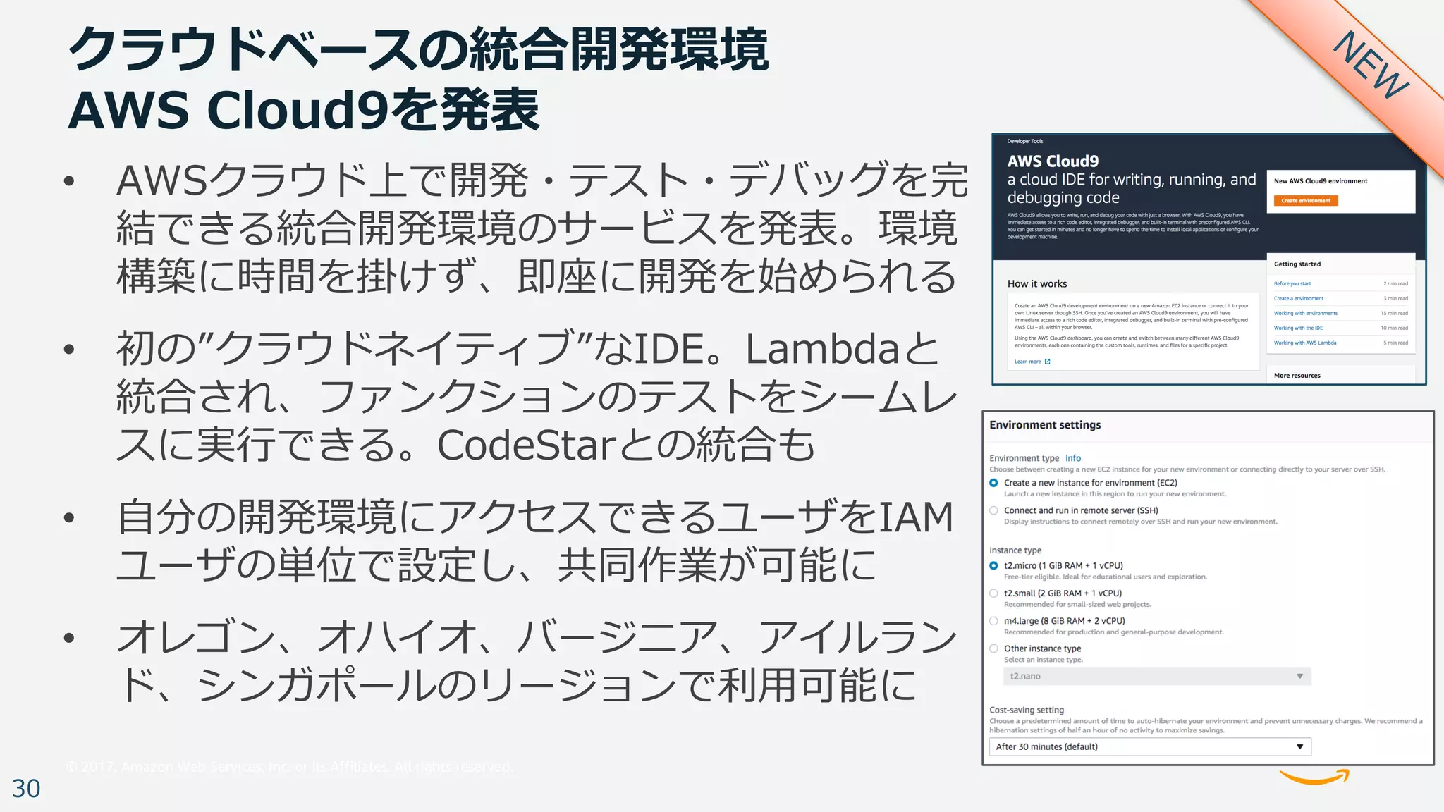 © 2017, Amazon Web Services, Inc. or its Affiliates. All rights reserved.
30
クラウドベースの統合開発環境
AWS Cloud9を発表
• AWSクラウド上で開発・テスト・デバッグを完
結できる統合開発環境のサービスを発表。環境
構築に時間を掛けず、即座に開発を始められる
• 初の”クラウドネイティブ”なIDE。Lambdaと
統合され、ファンクションのテストをシームレ
スに実⾏できる。CodeStarとの統合も
• ⾃分の開発環境にアクセスできるユーザをIAM
ユーザの単位で設定し、共同作業が可能に
• オレゴン、オハイオ、バージニア、アイルラン
ド、シンガポールのリージョンで利⽤可能に
 