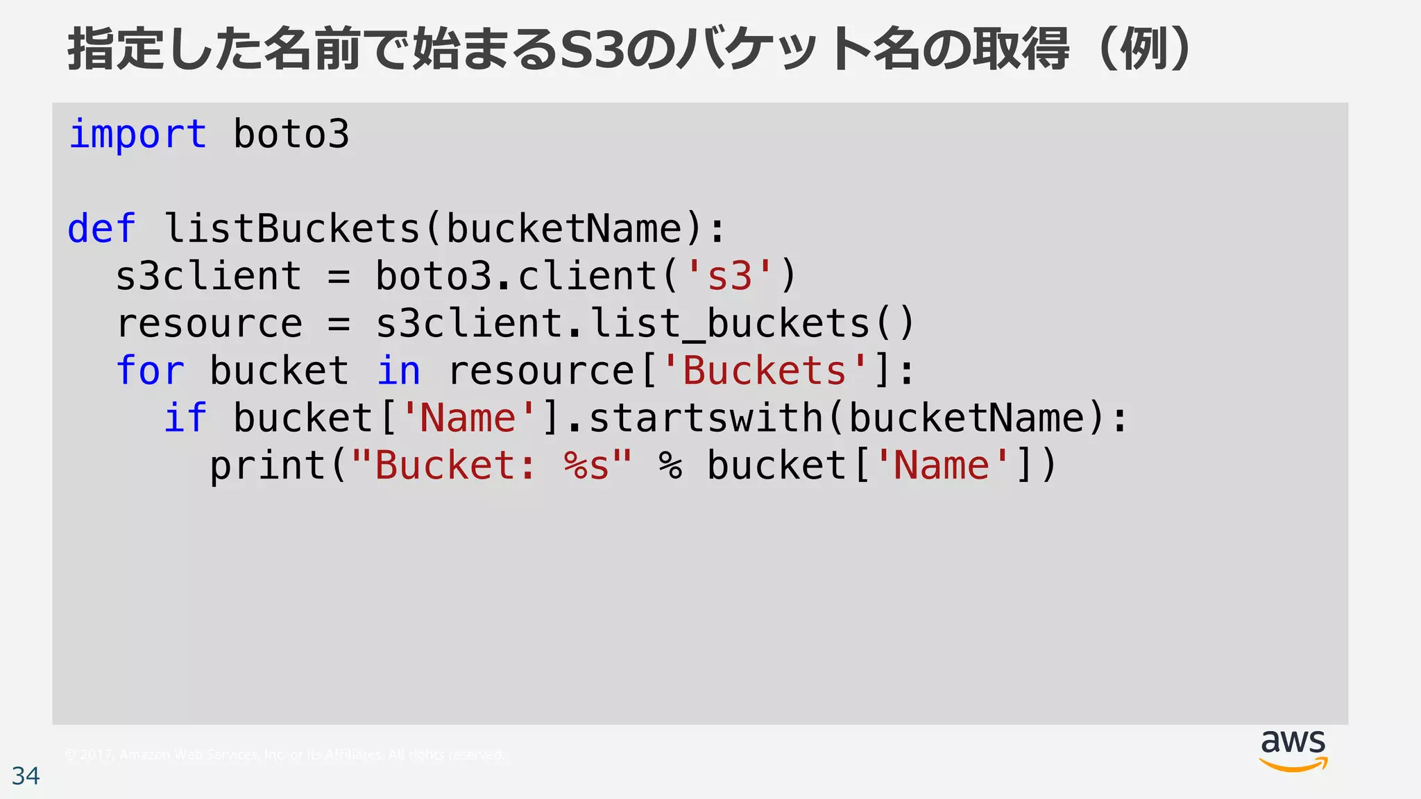 © 2017, Amazon Web Services, Inc. or its Affiliates. All rights reserved.
34
指定した名前で始まるS3のバケット名の取得（例）
import boto3
def listBuckets(bucketName):
s3client = boto3.client('s3')
resource = s3client.list_buckets()
for bucket in resource['Buckets']:
if bucket['Name'].startswith(bucketName):
print("Bucket: %s" % bucket['Name'])
 