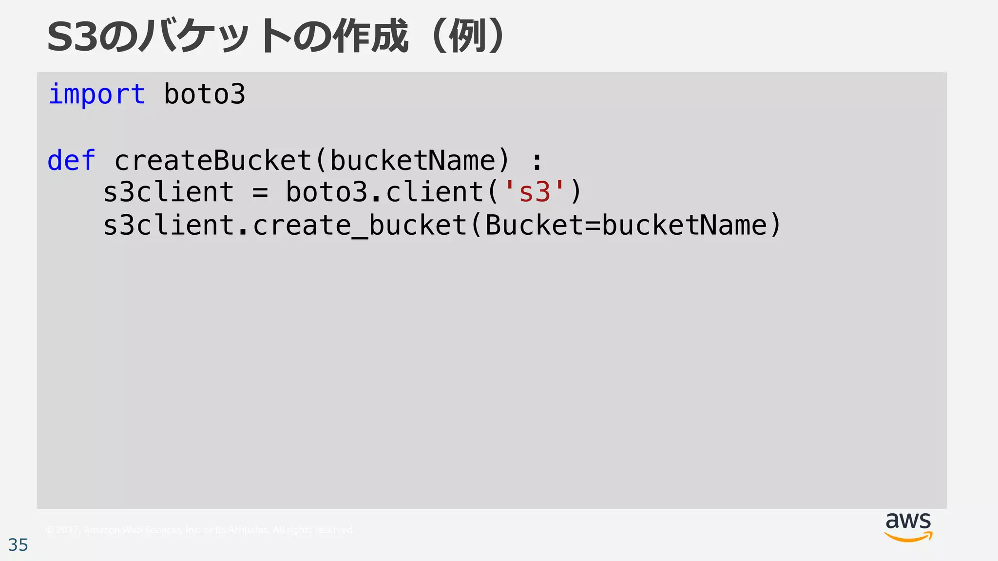 © 2017, Amazon Web Services, Inc. or its Affiliates. All rights reserved.
35
S3のバケットの作成（例）
import boto3
def createBucket(bucketName) :
s3client = boto3.client('s3')
s3client.create_bucket(Bucket=bucketName)
 