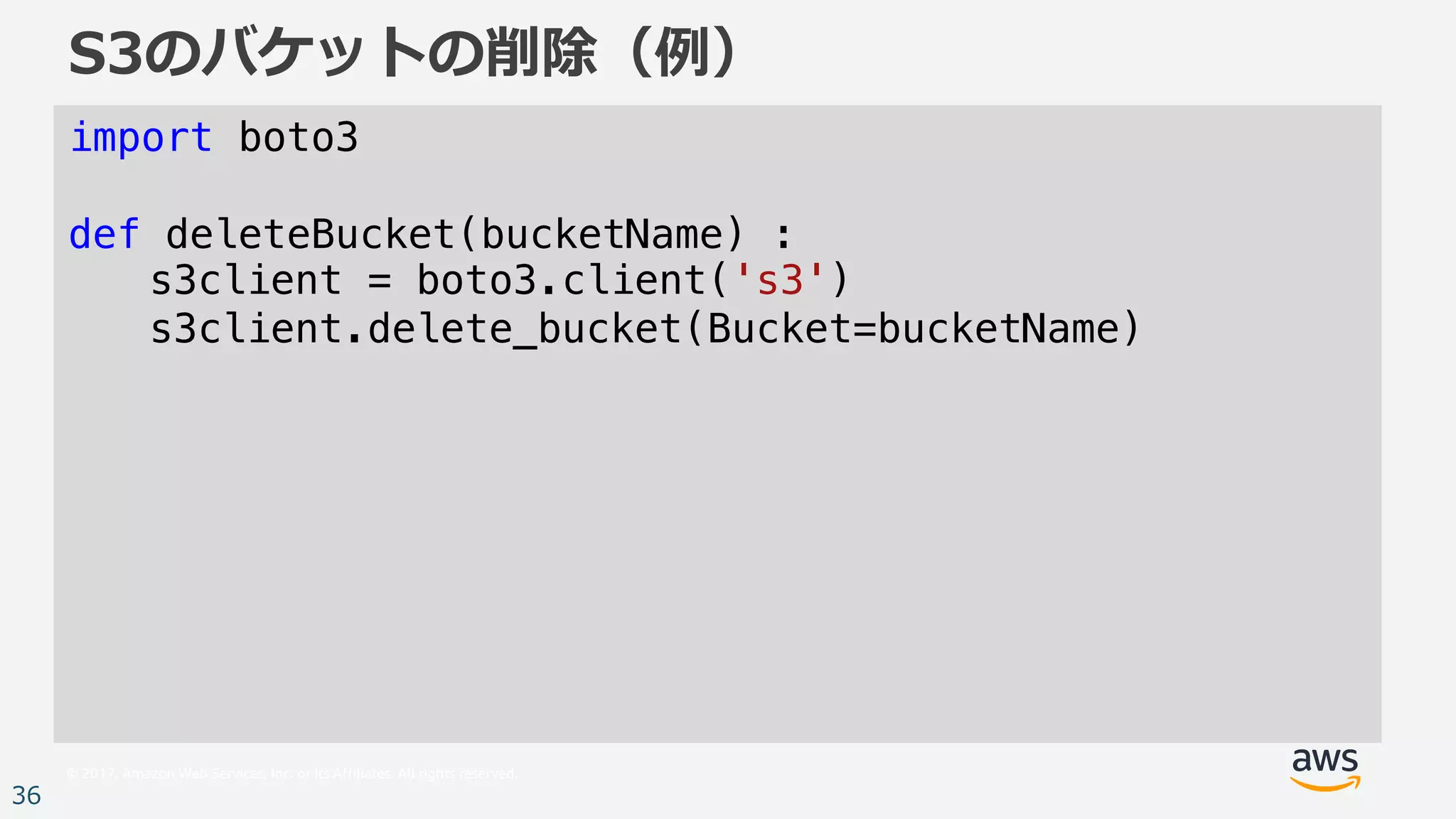 © 2017, Amazon Web Services, Inc. or its Affiliates. All rights reserved.
36
S3のバケットの削除（例）
import boto3
def deleteBucket(bucketName) :
s3client = boto3.client('s3')
s3client.delete_bucket(Bucket=bucketName)
 