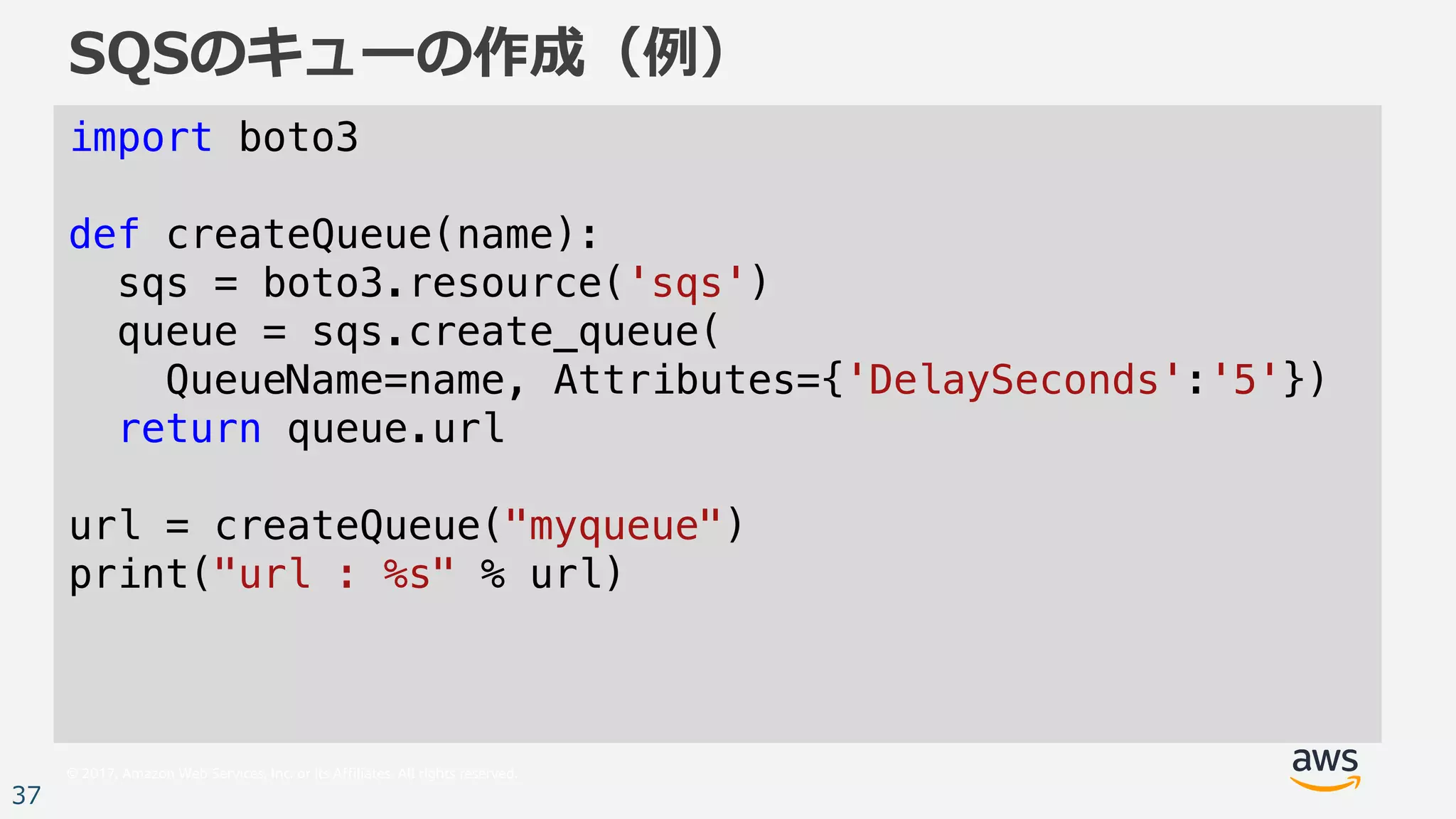 © 2017, Amazon Web Services, Inc. or its Affiliates. All rights reserved.
37
SQSのキューの作成（例）
import boto3
def createQueue(name):
sqs = boto3.resource('sqs')
queue = sqs.create_queue(
QueueName=name, Attributes={'DelaySeconds':'5'})
return queue.url
url = createQueue("myqueue")
print("url : %s" % url)
 