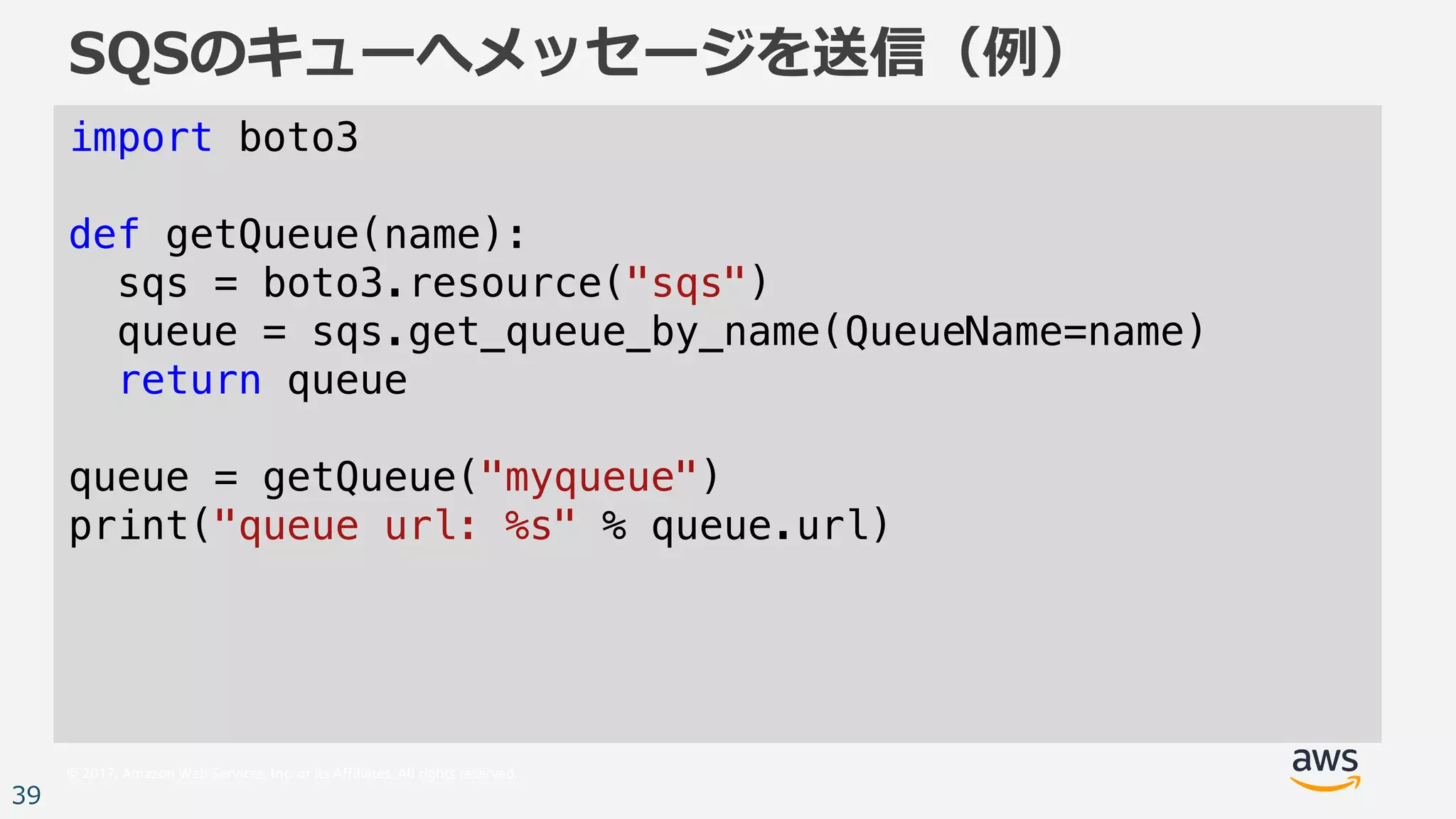 © 2017, Amazon Web Services, Inc. or its Affiliates. All rights reserved.
39
SQSのキューへメッセージを送信（例）
import boto3
def getQueue(name):
sqs = boto3.resource("sqs")
queue = sqs.get_queue_by_name(QueueName=name)
return queue
queue = getQueue("myqueue")
print("queue url: %s" % queue.url)
 