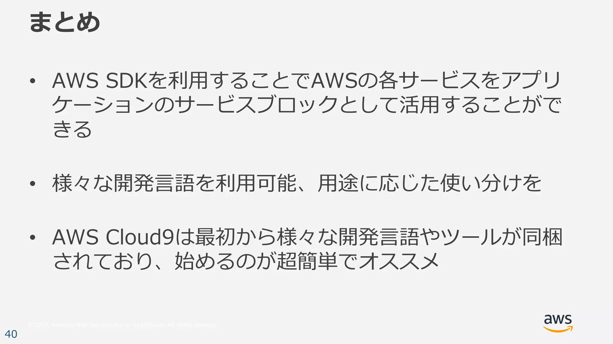 © 2017, Amazon Web Services, Inc. or its Affiliates. All rights reserved.
40
まとめ
• AWS SDKを利⽤することでAWSの各サービスをアプリ
ケーションのサービスブロックとして活⽤することがで
きる
• 様々な開発⾔語を利⽤可能、⽤途に応じた使い分けを
• AWS Cloud9は最初から様々な開発⾔語やツールが同梱
されており、始めるのが超簡単でオススメ
 